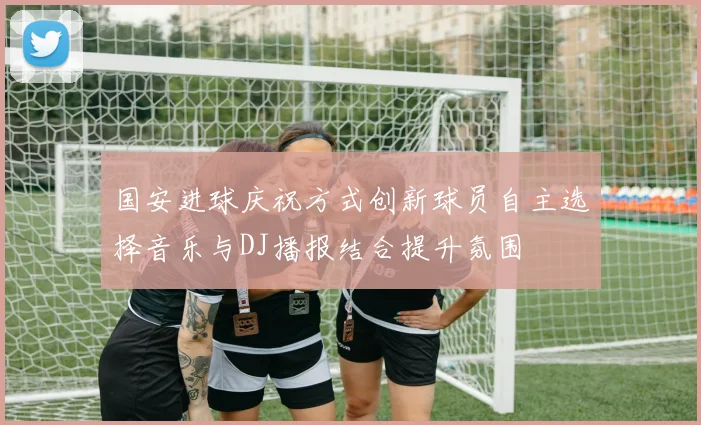 国安进球庆祝方式创新球员自主选择音乐与DJ播报结合提升氛围