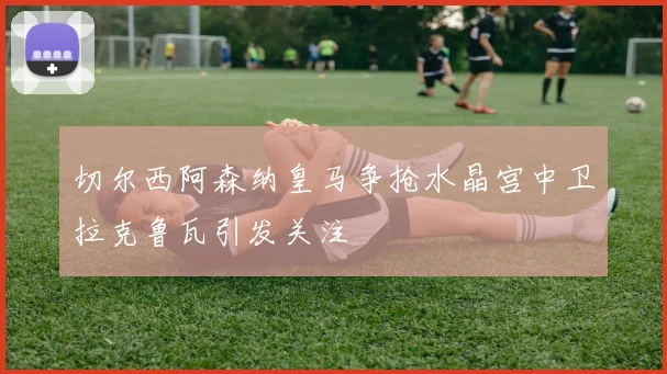 切尔西阿森纳皇马争抢水晶宫中卫拉克鲁瓦引发关注
