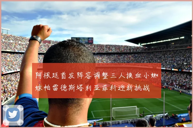 阿根廷首发阵容调整三人换血小蜘蛛帕雷德斯塔利亚菲科迎新挑战