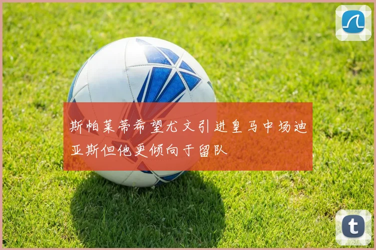 斯帕莱蒂希望尤文引进皇马中场迪亚斯但他更倾向于留队
