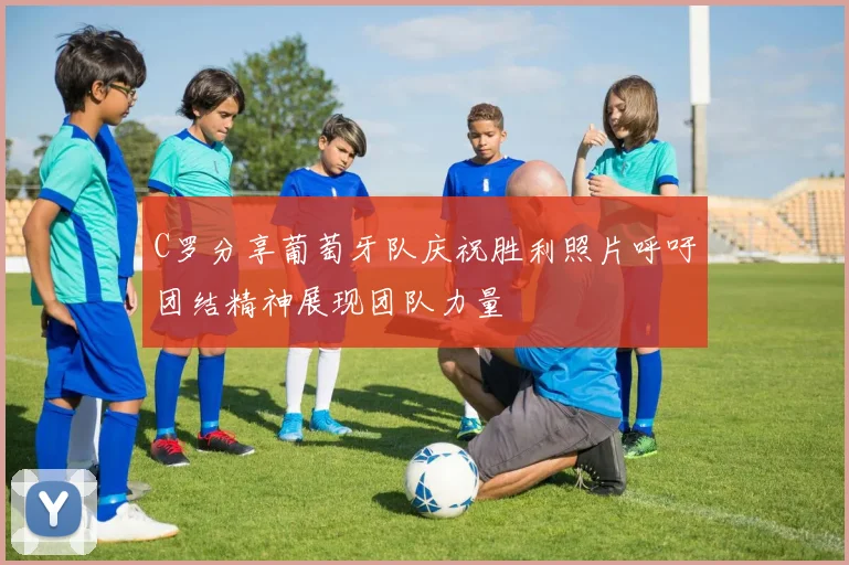 C罗分享葡萄牙队庆祝胜利照片呼吁团结精神展现团队力量