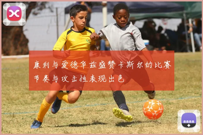 康利与爱德华兹盛赞卡斯尔的比赛节奏与攻击性表现出色