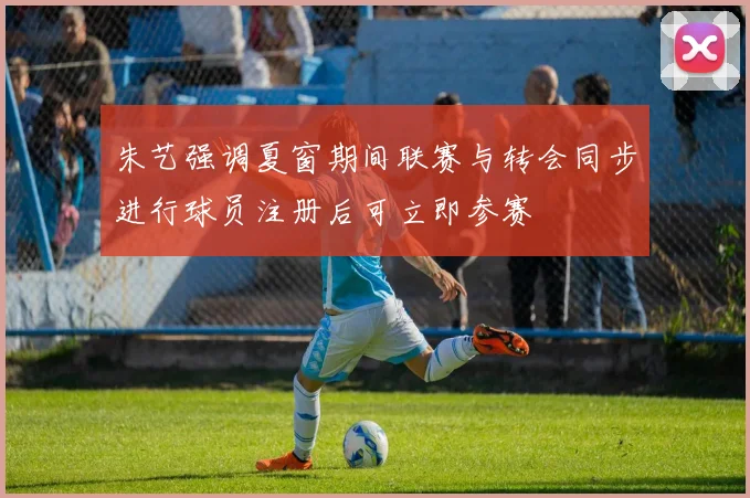朱艺强调夏窗期间联赛与转会同步进行球员注册后可立即参赛