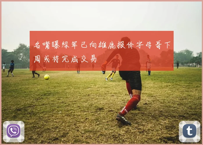 名嘴曝绿军已向雄鹿报价字母哥下周或将完成交易