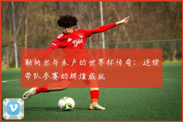 勒纳尔与米卢的世界杯传奇：连续带队参赛的辉煌成就