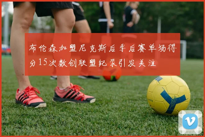 布伦森加盟尼克斯后季后赛单场得分15次数创联盟纪录引发关注