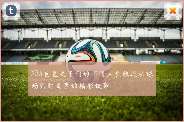 NBA巨星之子们的不同人生轨迹从球场到时尚界的精彩故事