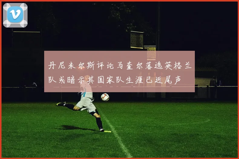 丹尼米尔斯评论马奎尔落选英格兰队或暗示其国家队生涯已近尾声