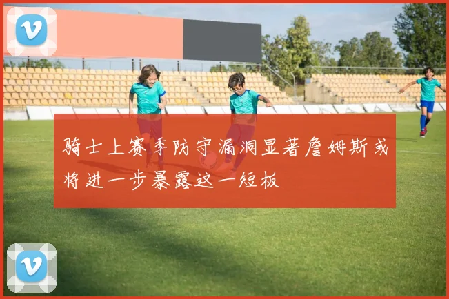 骑士上赛季防守漏洞显著詹姆斯或将进一步暴露这一短板