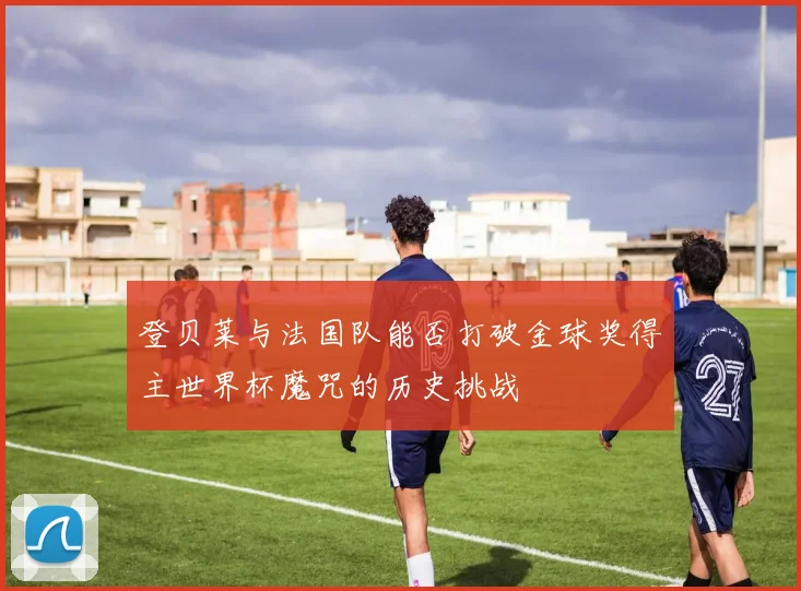 登贝莱与法国队能否打破金球奖得主世界杯魔咒的历史挑战