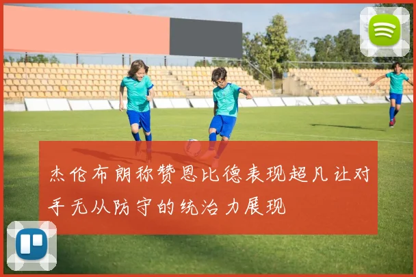 杰伦布朗称赞恩比德表现超凡让对手无从防守的统治力展现