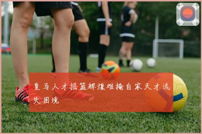 皇马人才摇篮辉煌难掩自家天才流失困境