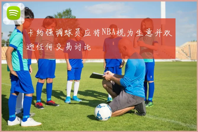 卡约强调球员应将NBA视为生意并欢迎任何交易讨论