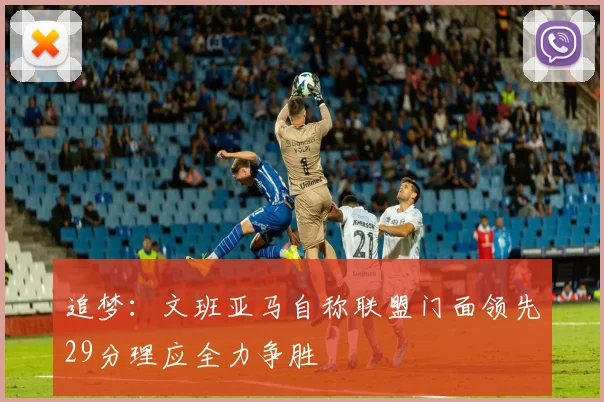 追梦：文班亚马自称联盟门面领先29分理应全力争胜