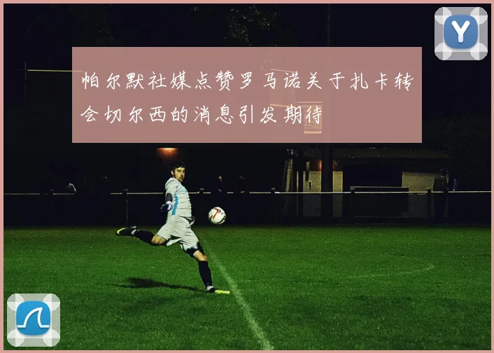帕尔默社媒点赞罗马诺关于扎卡转会切尔西的消息引发期待