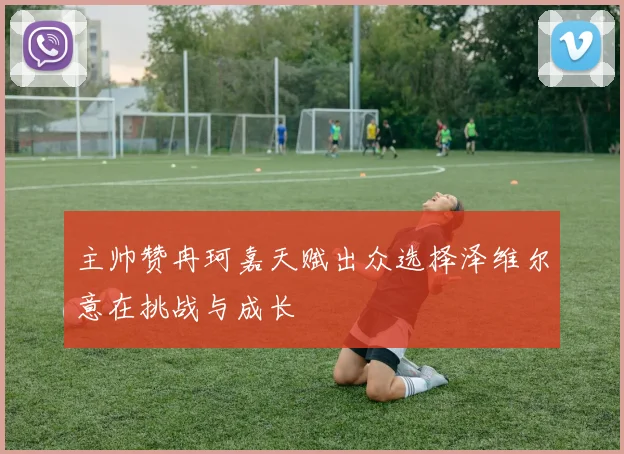 主帅赞冉珂嘉天赋出众选择泽维尔意在挑战与成长