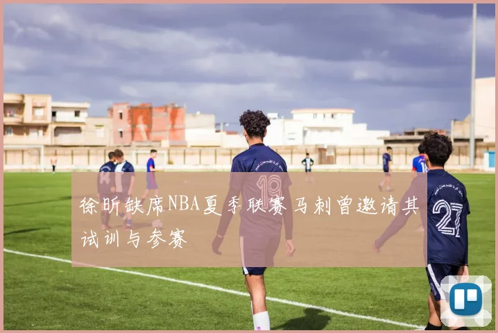 徐昕缺席NBA夏季联赛马刺曾邀请其试训与参赛