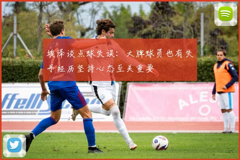 埃泽谈点球失误：大牌球员也有失手经历坚持心态至关重要