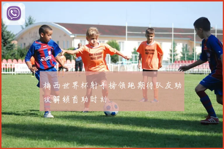 梅西世界杯射手榜领跑期待队友助攻解锁首助时刻