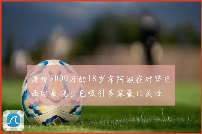 身价5000万的18岁布阿迪在对阵巴西时表现出色吸引多家豪门关注